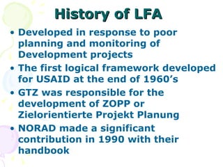 History of LFA Developed in response to poor planning and monitoring of Development projects The first logical framework developed for USAID at the end of 1960’s GTZ was responsible for the development of ZOPP or Zielorientierte Projekt Planung NORAD made a significant contribution in 1990 with their handbook 