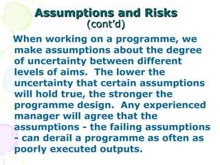 Assumptions and Risks   (cont’d) When working on a programme, we make assumptions about the degree of uncertainty between different levels of aims.  The lower the uncertainty that certain assumptions will hold true, the stronger the programme design.  Any experienced manager will agree that the assumptions - the failing assumptions - can derail a programme as often as poorly executed outputs. 