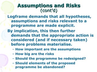 Assumptions and Risks   (cont’d) Logframe demands that all hypotheses, assumptions and risks relevant to a programme are made explicit. By implication, this then further demands that the appropriate action is considered (and if necessary taken) before problems materialise. How important are the assumptions How big are the risks Should the programme be redesigned? Should elements of the proposed programme be abandoned? 