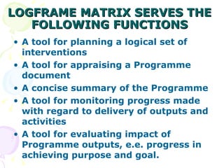 LOGFRAME MATRIX SERVES THE FOLLOWING FUNCTIONS A tool for planning a logical set of interventions A tool for appraising a Programme document  A concise summary of the Programme  A tool for monitoring progress made with regard to delivery of outputs and activities A tool for evaluating impact of Programme outputs, e.e. progress in achieving purpose and goal. 