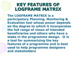 KEY FEATURES OF LOGFRAME MATRIX The LOGFRAME MATRIX is a participatory Planning, Monitoring & Evaluation tool whose power depends on the degree to which it incorporates the full range of views of intended beneficiaries and others who have a stake in the programme design.  It is a tool for summarizing the key features of a programme and is best used to help programme designers and stakeholders 