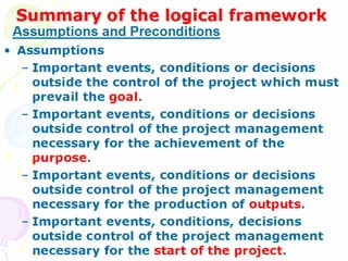 Summary of the logical framework Assumptions Important events, conditions or decisions outside the control of the project which must prevail the  goal . Important events, conditions or decisions outside control of the project management necessary for the achievement of the  purpose . Important events, conditions or decisions outside control of the project management necessary for the production of  outputs . Important events, conditions, decisions outside control of the project management necessary for the  start of the project . Assumptions and Preconditions 