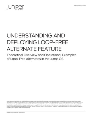 IMPLEMENTATION GUIDE
Copyright © 2009, Juniper Networks, Inc.	 1
UNDERSTANDING AND
DEPLOYING LOOP-FREE
ALTERNATE FEATURE
Theoretical Overview and Operational Examples
of Loop-Free Alternates in the Junos OS
Although Juniper Networks has attempted to provide accurate information in this guide, Juniper Networks does not warrant or guarantee the accuracy of the
information provided herein. Third party product descriptions and related technical details provided in this document are for information purposes only and such
products are not supported by Juniper Networks. All information provided in this guide is provided “as is”, with all faults, and without warranty of any kind, either
expressed or implied or statutory. Juniper Networks and its suppliers hereby disclaim all warranties related to this guide and the information contained herein,
whether expressed or implied of statutory including, without limitation, those of merchantability, fitness for a particular purpose and noninfringement, or arising
from a course of dealing, usage, or trade practice.
 