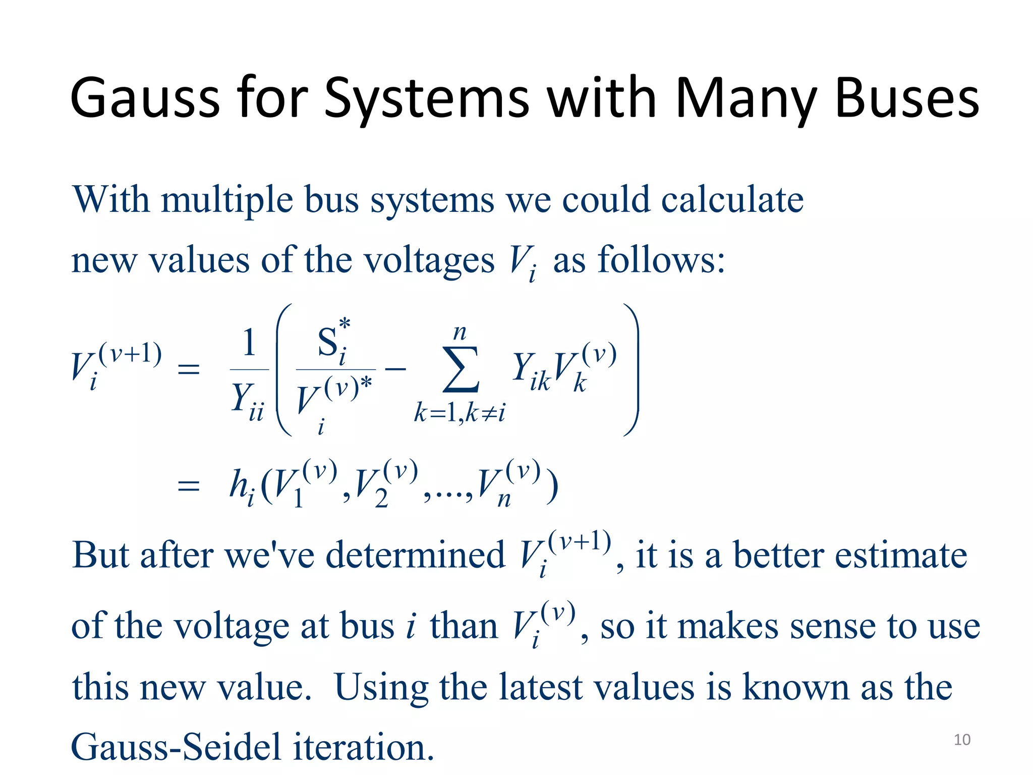 Gauss for Systems with Many Buses
*
( 1) ( )
( )*
1,
( ) ( ) ( )
1 2
( 1)
With multiple bus systems we could calculate
new values of the voltages as follows:
S1
( , ,..., )
But after we've determined , it is
i
i
n
v vi
i ik kv
ii k k i
v v v
i n
v
i
V
V Y V
Y V
h V V V
V

 

 
  
 
 


( )
a better estimate
of the voltage at bus than , so it makes sense to use
this new value. Using the latest values is known as the
Gauss-Seidel iteration.
v
ii V
10
 