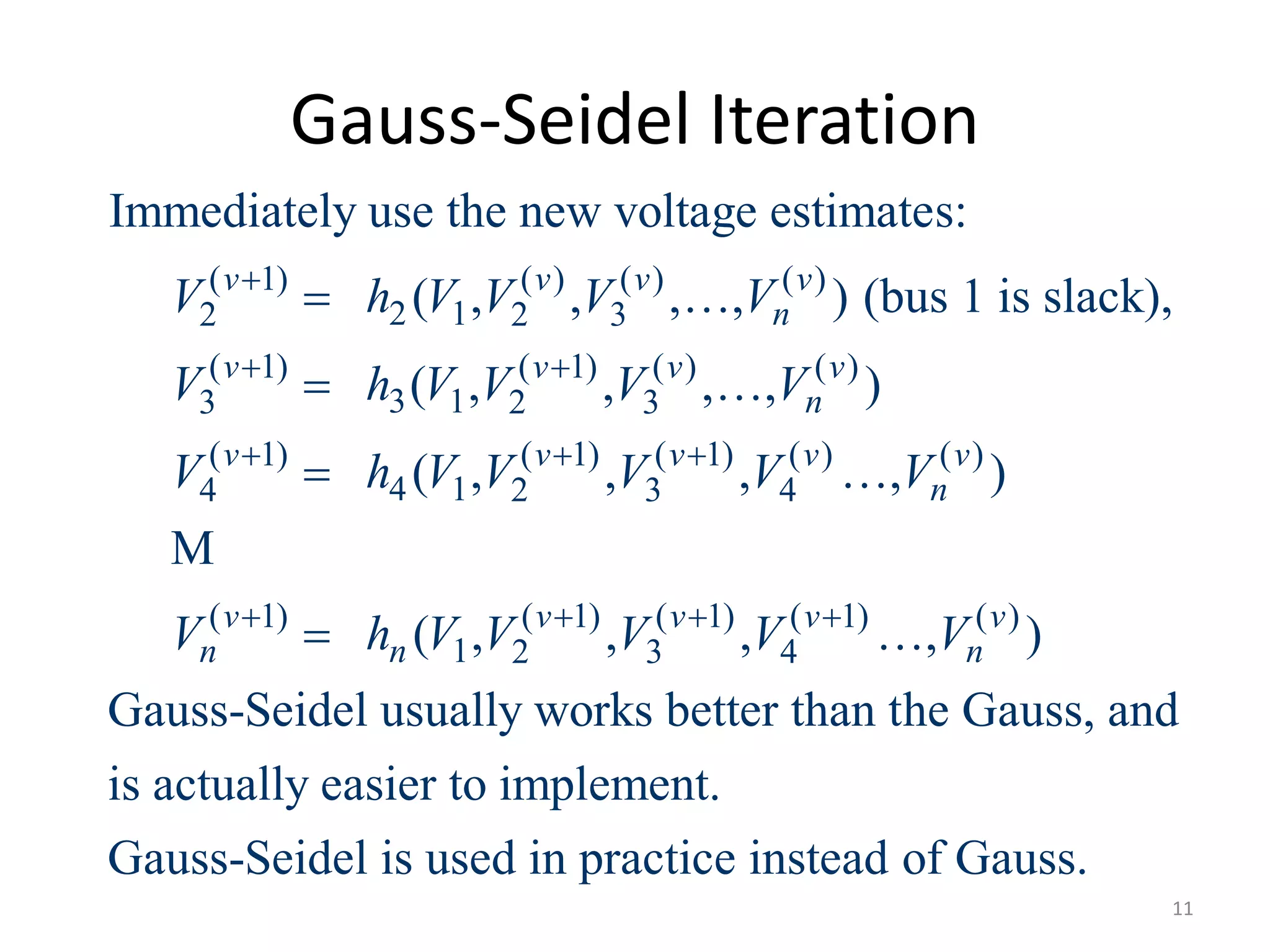 Gauss-Seidel Iteration
( 1) ( ) ( ) ( )
2 12 2 3
( 1) ( 1) ( ) ( )
3 13 2 3
( 1) ( 1) ( 1) ( ) ( )
4 14 2 3 4
( 1) ( 1) (
1 2 3
Immediately use the new voltage estimates:
( , , , , ) (bus 1 is slack),
( , , , , )
( , , , , )
( , ,
v v v v
n
v v v v
n
v v v v v
n
v v v
n n
V h V V V V
V h V V V V
V h V V V V V
V h V V V

 
  
 
 
 
 

M
1) ( 1) ( )
4, , )
Gauss-Seidel usually works better than the Gauss, and
is actually easier to implement.
Gauss-Seidel is used in practice instead of Gauss.
v v
nV V 

11
 