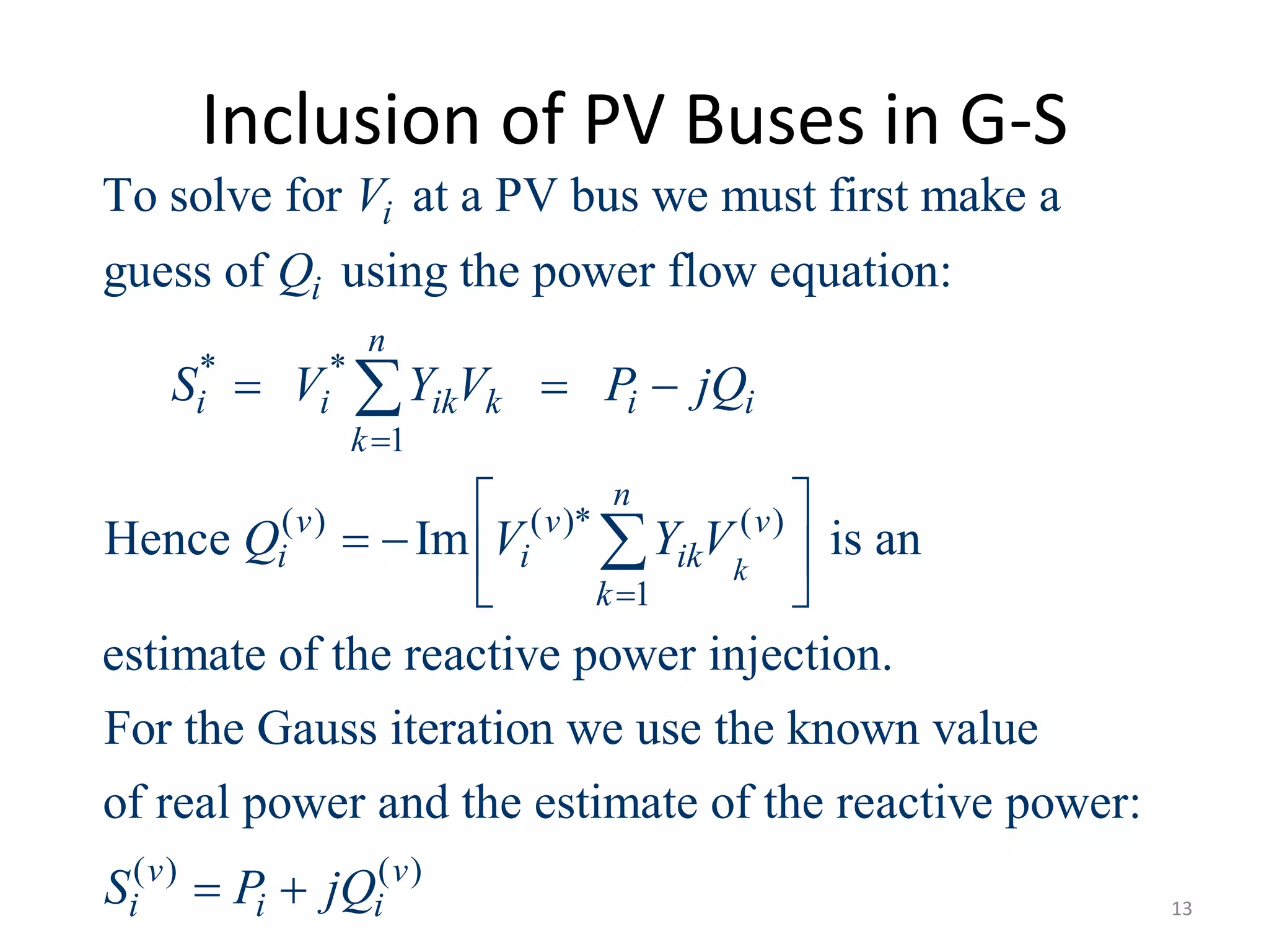 Inclusion of PV Buses in G-S
* *
1
( ) ( )* ( )
1
To solve for at a PV bus we must first make a
guess of using the power flow equation:
Hence Im is an
estimate of the reactive power injectio
k
i
i
n
i i ik k i i
k
n
v v v
i i ik
k
V
Q
S V Y V P jQ
Q V Y V


  
 
   
 


( ) ( )
n.
For the Gauss iteration we use the known value
of real power and the estimate of the reactive power:
v v
i i iS P jQ  13
 