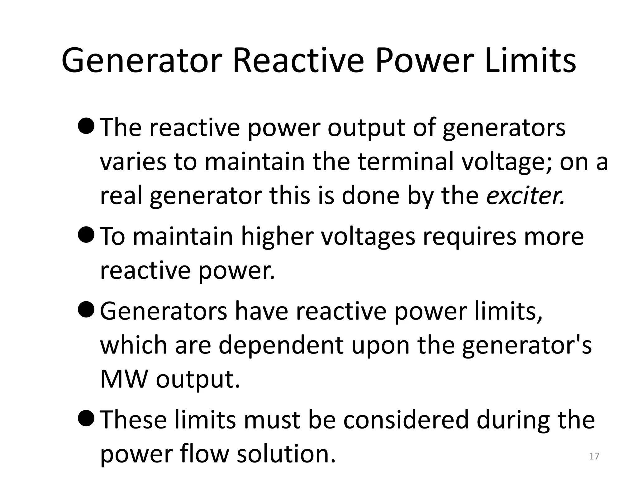 Generator Reactive Power Limits
The reactive power output of generators
varies to maintain the terminal voltage; on a
real generator this is done by the exciter.
To maintain higher voltages requires more
reactive power.
Generators have reactive power limits,
which are dependent upon the generator's
MW output.
These limits must be considered during the
power flow solution. 17
 