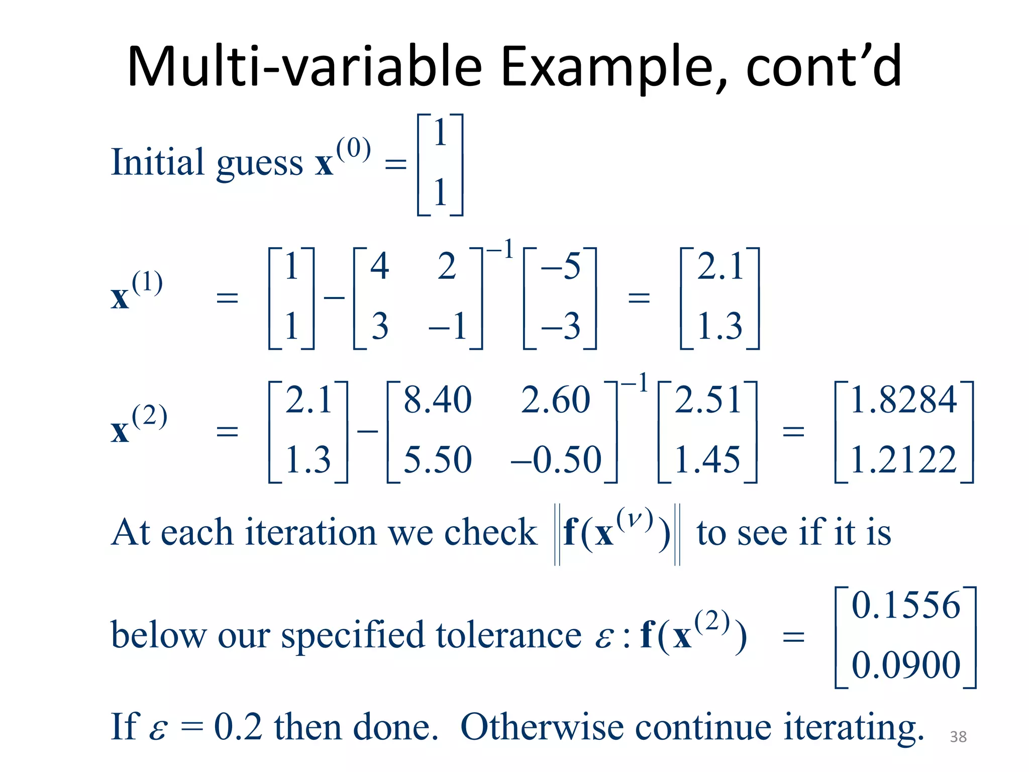 Multi-variable Example, cont’d
(0)
1
(1)
1
(2)
( )
1
Initial guess
1
1 4 2 5 2.1
1 3 1 3 1.3
2.1 8.40 2.60 2.51 1.8284
1.3 5.50 0.50 1.45 1.2122
At each iteration we check ( ) to see if it


 
  
 
       
                 
       
                
x
x
x
f x
(2)
is
0.1556
below our specified tolerance : ( )
0.0900
If = 0.2 then done. Otherwise continue iterating.


 
  
 
f x
38
 
