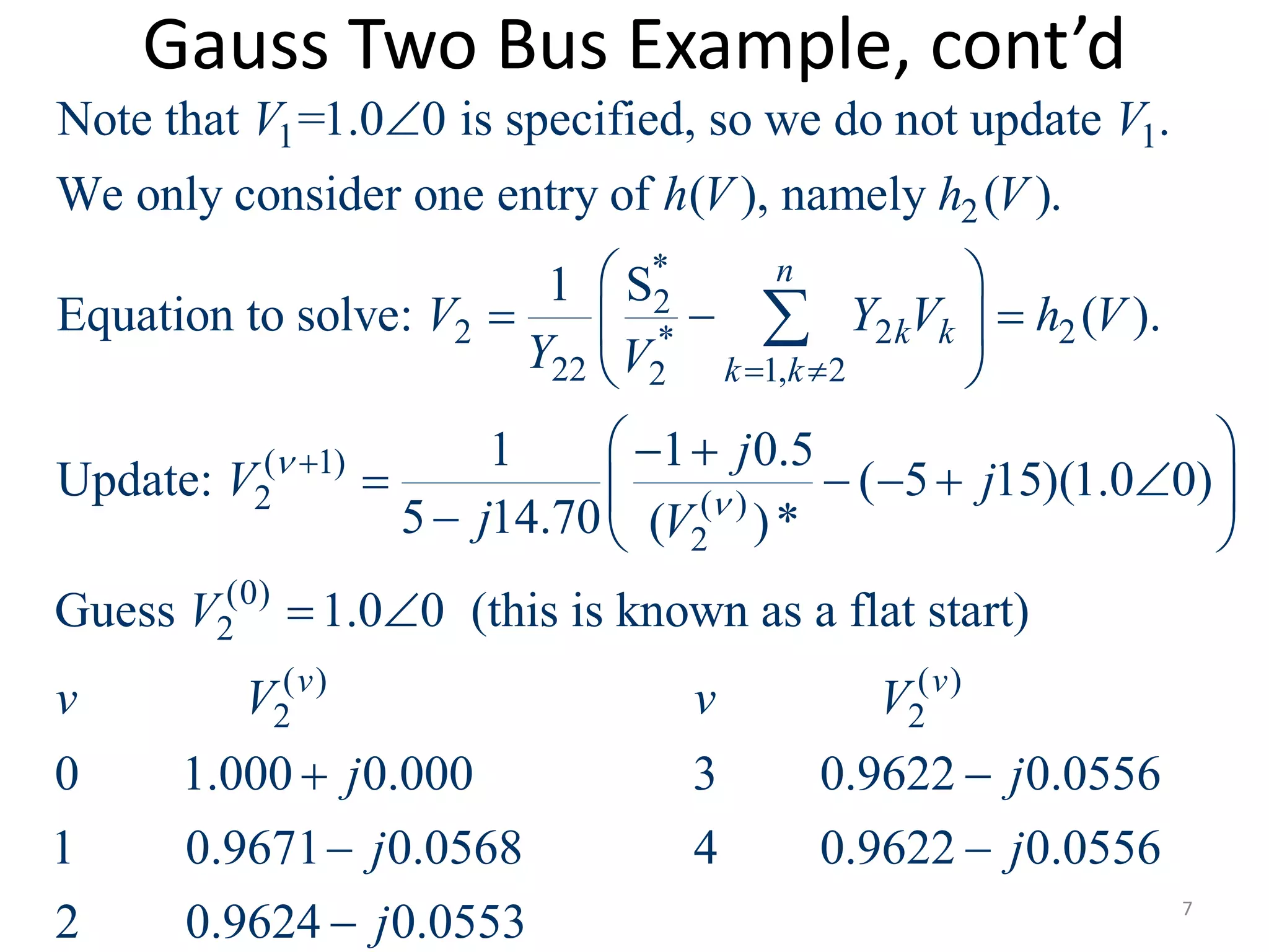 Gauss Two Bus Example, cont’d
1 1
2
*
2
2 2 2*
22 1, 22
( 1)
2
2
Note that =1.0 0 is specified, so we do not update .
We only consider one entry of ( ), namely ( ).
1 S
Equation to solve: ( ).
1 1 0.5
Update:
5 14.70 (
n
k k
k k
V V
h V h V
V Y V h V
Y V
j
V
j V

 


 
   
 
 



( )
(0)
2
( ) ( )
2 2
( 5 15)(1.0 0)
)*
Guess 1.0 0 (this is known as a flat start)
0 1.000 0.000 3 0.9622 0.0556
1 0.9671 0.0568 4 0.9622 0.0556
2 0.9624 0.0553
v v
j
V
v V v V
j j
j j
j

 
    
 
 
 
 
 7
 