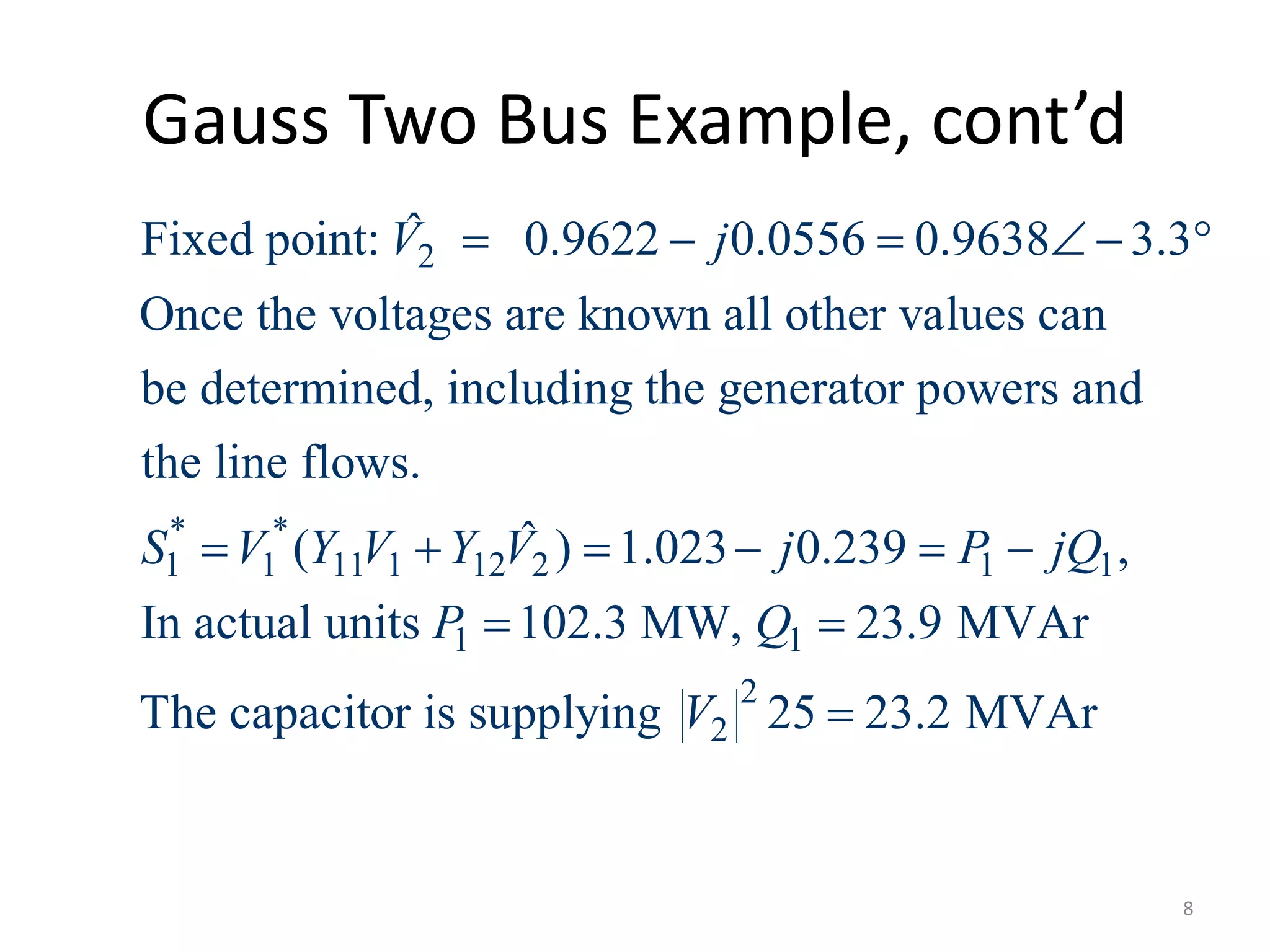 Gauss Two Bus Example, cont’d
2
* *
1 1 11 1 12 2 1 1
ˆFixed point: 0.9622 0.0556 0.9638 3.3
Once the voltages are known all other values can
be determined, including the generator powers and
the line flows.
ˆ( ) 1.023 0.239 ,
V j
S V Y V Y V j P jQ
     
     
1 1
2
2
In actual units 102.3 MW, 23.9 MVAr
The capacitor is supplying 25 23.2 MVAr
P Q
V
 

8
 