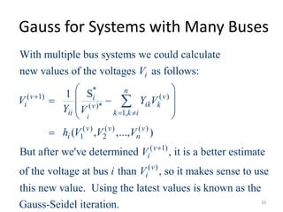 Gauss for Systems with Many Buses
*
( 1) ( )
( )*
1,
( ) ( ) ( )
1 2
( 1)
With multiple bus systems we could calculate
new values of the voltages as follows:
S1
( , ,..., )
But after we've determined , it is
i
i
n
v vi
i ik kv
ii k k i
v v v
i n
v
i
V
V Y V
Y V
h V V V
V

 

 
  
 
 


( )
a better estimate
of the voltage at bus than , so it makes sense to use
this new value. Using the latest values is known as the
Gauss-Seidel iteration.
v
ii V
10
 