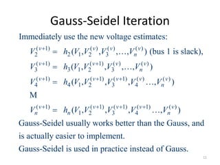 Gauss-Seidel Iteration
( 1) ( ) ( ) ( )
2 12 2 3
( 1) ( 1) ( ) ( )
3 13 2 3
( 1) ( 1) ( 1) ( ) ( )
4 14 2 3 4
( 1) ( 1) (
1 2 3
Immediately use the new voltage estimates:
( , , , , ) (bus 1 is slack),
( , , , , )
( , , , , )
( , ,
v v v v
n
v v v v
n
v v v v v
n
v v v
n n
V h V V V V
V h V V V V
V h V V V V V
V h V V V

 
  
 
 
 
 

M
1) ( 1) ( )
4, , )
Gauss-Seidel usually works better than the Gauss, and
is actually easier to implement.
Gauss-Seidel is used in practice instead of Gauss.
v v
nV V 

11
 