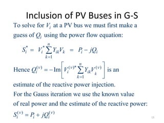 Inclusion of PV Buses in G-S
* *
1
( ) ( )* ( )
1
To solve for at a PV bus we must first make a
guess of using the power flow equation:
Hence Im is an
estimate of the reactive power injectio
k
i
i
n
i i ik k i i
k
n
v v v
i i ik
k
V
Q
S V Y V P jQ
Q V Y V


  
 
   
 


( ) ( )
n.
For the Gauss iteration we use the known value
of real power and the estimate of the reactive power:
v v
i i iS P jQ  13
 