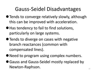 Gauss-Seidel Disadvantages
Tends to converge relatively slowly, although
this can be improved with acceleration.
Has tendency to fail to find solutions,
particularly on large systems.
Tends to diverge on cases with negative
branch reactances (common with
compensated lines).
Need to program using complex numbers.
Gauss and Gauss-Seidel mostly replaced by
Newton-Raphson. 22
 
