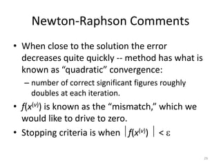 Newton-Raphson Comments
• When close to the solution the error
decreases quite quickly -- method has what is
known as “quadratic” convergence:
– number of correct significant figures roughly
doubles at each iteration.
• f(x(v)) is known as the “mismatch,” which we
would like to drive to zero.
• Stopping criteria is when f(x(v))  < 
29
 