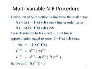 Multi-Variable N-R Procedure
Derivation of N-R method is similar to the scalar case
( ) ( ) ( ) higher order terms
( ) ( ) ( )
To seek solution to ( ) 0, set linear
approximation equal to zero: 0 ( ) ( ) .
     
    
  
  
  
f x x f x J x x
f x x f x J x x
f x x
f x J x x
x 1
( 1) ( ) ( )
( 1) ( ) ( ) 1 ( )
( )
( ) ( )
( ) ( )
Iterate until ( )
v v v
v v v v
v



 
  
 

J x f x
x x x
x x J x f x
f x
35
 