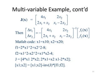 Multi-variable Example, cont’d
1 2
1 2 1 2
1
1 1 2 1
2 1 2 1 2 2
4 2
( ) =
2 2
4 2 ( )
Then
2 2 ( )
Matlab code: x1=x10; x2=x20;
f1=2*x1^2+x2^2-8;
f2=x1^2-x2^2+x1*x2-4;
J = [4*x1 2*x2; 2*x1+x2 x1-2*x2];
[x1;x2] =
x x
x x x x
x x x f
x x x x x f

 
   
     
             
J x
x
x
[x1;x2]-inv(J)*[f1;f2].
37
 