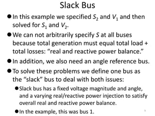 Slack Bus
In this example we specified S2 and V1 and then
solved for S1 and V2.
We can not arbitrarily specify S at all buses
because total generation must equal total load +
total losses: “real and reactive power balance.”
In addition, we also need an angle reference bus.
To solve these problems we define one bus as
the “slack” bus to deal with both issues:
Slack bus has a fixed voltage magnitude and angle,
and a varying real/reactive power injection to satisfy
overall real and reactive power balance.
In the example, this was bus 1. 9
 
