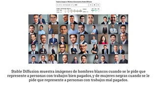 Stable Diffusion muestra imágenes de hombres blancos cuando se le pide que
represente a personas con trabajos bien pagados,y de mujeres negras cuando se le
pide que represente a personas con trabajos mal pagados.
 