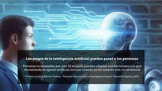 Los sesgos de la inteligencia artificial pueden pasar a las personas
Personas aconsejadas por una IA sesgada pueden adaptar sus decisiones a lo que
recomienda el agente artificial,incluso cuando ya no cuentan con su asistencia
Vicente,Lucía,& Matute,Helena. “Humans inherit artificial intelligence biases”. Scientific Reports,2023
 