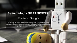 La tecnología NO ES NEUTRA
El efecto Google
(Sparrow,B.,Liu,J.,& Wegner,D. M. (2011). Google effects on
memory: Cognitive consequences of having information at our
fingertips. science,333(6043),776-778.)
 