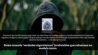 Creemos que las decisiones que tome un algoritmo no estarán sujetas a condicionamientos humanos
ligados a sesgos y estereotipos. El gran gol que nos ha metido la tecnología es hacernos creer que tomará
mejores decisiones… y no siempre es así .
Están creando "verdades algorítmicas" irrefutables que refuerzan un
modelo único.
 