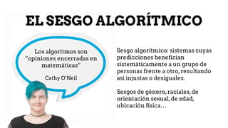 EL SESGO ALGORÍTMICO
Sesgo algorítmico: sistemas cuyas
predicciones benefician
sistemáticamente a un grupo de
personas frente a otro,resultando
así injustas o desiguales.
Sesgos de género,raciales,de
orientación sexual,de edad,
ubicación física…
Los algoritmos son
“opiniones encerradas en
matemáticas”
Cathy O’Neil
 