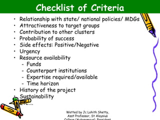 Checklist of Criteria
Relationship with state/ national policies/ MDGs
Attractiveness to target groups
Contribution to other clusters
Probability of success
Side effects: Positive/Negative
Urgency
Resource availability
- Funds
- Counterpart institutions
- Expertise required/available
- Time horizon
• History of the project
• Sustainability
• Etc….
•
•
•
•
•
•
•

Wetted by Jc Lohith Shetty,
Asst Professor, St Aloysius

 