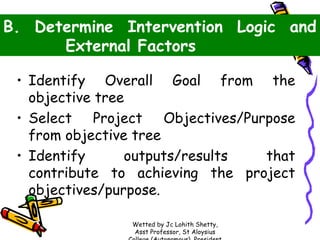 B. Determine Intervention Logic and
External Factors
• Identify Overall Goal from the
objective tree
• Select Project Objectives/Purpose
from objective tree
outputs/results
that
• Identify
contribute to achieving the project
objectives/purpose.
Wetted by Jc Lohith Shetty,
Asst Professor, St Aloysius

 