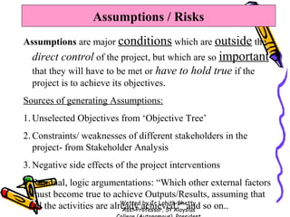 Assumptions / Risks
Assumptions are major conditions which are outside the

direct control of the project, but which are so important
that they will have to be met or have to hold true if the
project is to achieve its objectives.
Sources of generating Assumptions:
1. Unselected Objectives from ‘Objective Tree’
2. Constraints/ weaknesses of different stakeholders in the
project- from Stakeholder Analysis
3. Negative side effects of the project interventions
4. Rational, logic argumentations: “Which other external factors
must become true to achieve Outputs/Results, assuming that
Wetted by Jc Lohith Shetty,
all the activities are already achieved?” and so on..
Asst Professor, St Aloysius

 
