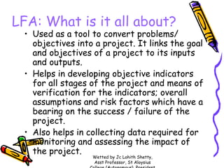 LFA: What is it all about?

• Used as a tool to convert problems/
objectives into a project. It links the goal
and objectives of a project to its inputs
and outputs.
• Helps in developing objective indicators
for all stages of the project and means of
verification for the indicators; overall
assumptions and risk factors which have a
bearing on the success / failure of the
project.
• Also helps in collecting data required for
monitoring and assessing the impact of
the project.
Wetted by Jc Lohith Shetty,
Asst Professor, St Aloysius

 