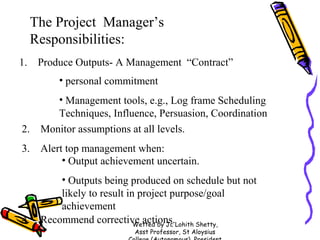 The Project Manager’s
Responsibilities:
1.

Produce Outputs- A Management “Contract”
• personal commitment

2.
3.

4.

• Management tools, e.g., Log frame Scheduling
Techniques, Influence, Persuasion, Coordination
Monitor assumptions at all levels.
Alert top management when:
• Output achievement uncertain.
• Outputs being produced on schedule but not
likely to result in project purpose/goal
achievement
Recommend corrective actions.Lohith Shetty,
Wetted by Jc
Asst Professor, St Aloysius

 