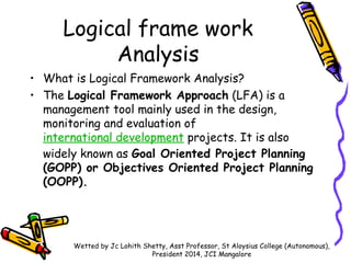 Logical frame work
Analysis
• What is Logical Framework Analysis?
• The Logical Framework Approach (LFA) is a
management t...
