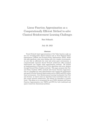 Linear Function Approximation as a
Computationally Efficient Method to solve
Classical Reinforcement Learning Challenges
Hari Srikanth
July 30, 2021
Abstract
Neural Network based approximations of the Value function make up
the core of leading Policy Based methods such as Trust Regional Policy
Optimization (TRPO) and Proximal Policy Optimization (PPO). While
this adds significant value when dealing with very complex environments,
we note that in sufficiently low state and action space environments, a
computationally expensive Neural Network architecture offers marginal
improvement over simpler Value approximation methods. We present
an implementation of Natural Actor Critic algorithms with actor updates
through Natural Policy Gradient methods. This paper proposes that Nat-
ural Policy Gradient (NPG) methods with Linear Function Approxima-
tion as a paradigm for value approximation may surpass the performance
and speed of Neural Network based models such as TRPO and PPO within
these environments. Over Reinforcement Learning benchmarks Cart Pole
and Acrobot, we observe that our algorithm trains much faster than com-
plex neural network architectures, and obtains an equivalent or greater
result. This allows us to recommend the use of NPG methods with Linear
Function Approximation over TRPO and PPO for both traditional and
sparse reward low dimensional problems.
1
 