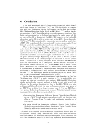 6 Conclusion
In this work, we compare our LFA-NPG Natural Actor Critic algorithm with
the 2 main flagship RL Algorithms, TRPO and PPO. Intuitively, we expected
that with lower dimensional discrete challenges such as CartPole and Acrobot,
LFA-NPG should attain a similar Result as TRPO and PPO, and we also hy-
pothesize that LFA-NPG should reach each reward in a shorter duration of time.
In the cartpole simulation, we find this hypothesis to be wholly supported: We
are successfully able to demonstrate that LFA-NPG outperforms the leading RL
algorithms, and is able to achieve each reward in time 20%+ faster than either
TRPO or PPO. This makes intuitive sense, as the natural gradient architecture
of LFA-NPG is significantly less computationally expensive as a complex Neural
Network architecture, and therefore can be executed much swifter.
When testing these same algorithms on the sparse reward environment of
Acrobot, we observe LFA-NPG noticeably outperforms both PPO and TRPO,
and we also observe LFA-NPG and PPO acheiving a similar speed, which is
significantly faster than that of TRPO. We believe that LFA-NPG is able to
drastically outperform these more complex architectures due to the nature of
an sparse reward challenge: Specifically, that the nature of Natural Gradient
Descent means that it will take large steps if it is not able to find the optimal
result. This enables it to find a policy that works faster than TRPO or PPO,
which are constrained by the KL-Divergence. We also observe a distinction in
performance between TRPO and PPO, where PPO is able to attain a better
result. We attribute this to the nature of PPOs multi-batch updates, which allow
it to ensure that it improves its reward after each successive step, enabling it
to improve its performance with swift updates. The difference in performance
between PPO and TRPO may also be attributed to overfitting, where TRPO
may be too cautious in each update to converge swiftly.
We also draw conclusions on the robustness of each algorithm. In CartPole,
We observe that LFA-NPG is wholly resistant to ζ < 10, and exhibits more
variance and gains less reward with more variance. TRPO and PPO both have
similar levels of noise resistant, and gain a similar reward with larger levels
of noise. In the acrobot simulation, we observe that LFA-NPG is very noise
resistant, exhibiting effectively the same performance across a wide spread of
ζ. TRPO has an initial drop in performance once ζ 6= 0, and PPO has a
very gradual decline in performance as ζ increases. With this in mind, we may
summarize the results of our research as follows:
• In standard low dimensional challenges, Natural Policy Gradient Methods
such as LFA-NPG reach optimal rewards in noticeably less time than state
of the art Complex Neural Networks, while maintaining a similar rate of
convergence
• In sparse reward low dimensional challenges, Natural Policy Gradient
Methods converge significantly faster than state of the art Complex Neural
Networks, while achieving the same or greater speed
This allows us to conclude that in a challenge with sufficiently small state and
action space, Natural Policy Gradients are a better choice than the leading
neural networks in RL, validating our initial assumption. When combining this
with their comparative simplicity to practically implement, we demonstrate that
11
 