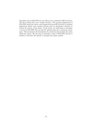 algorithms such as LFA-NPG are very effective for a multitude of RL Use Cases,
and often surpass their more complex brethren. The potential applications of
LFA-NPG range from classic control applications from RL Literature to backend
applications within more complex systems (such as optimizing a function to
control the velocity of the drone). In the future, we would hope to formulate
a version of LFA-NPG that can find the optimal policy for a continuous action
space. This necessitates the formulation of a φ function that includes the action
within the matrix. We also hope to formulate a form of LFA-NPG that has a
method to self select the optimal φ, through some linear method.
12
 