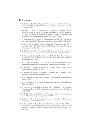 References
[1] B. R. Kiran, I. Sobh, V. Talpaert, P. Mannion, A. A. A. Sallab, S. Yoga-
mani, and P. Pérez, “Deep reinforcement learning for autonomous driving:
A survey,” 2021.
[2] OpenAI, I. Akkaya, M. Andrychowicz, M. Chociej, M. Litwin, B. Mc-
Grew, A. Petron, A. Paino, M. Plappert, G. Powell, R. Ribas, J. Schneider,
N. Tezak, J. Tworek, P. Welinder, L. Weng, Q. Yuan, W. Zaremba, and
L. Zhang, “Solving rubik’s cube with a robot hand,” 2019.
[3] S. Bhatnagar, R. S. Sutton, M. Ghavamzadeh, and M. Lee, “Natural ac-
tor–critic algorithms,” Automatica, vol. 45, no. 11, pp. 2471–2482, 2009.
[4] J. Peters and S. Schaal, “Natural actor-critic,” Neurocomputing, vol. 71,
no. 7, pp. 1180–1190, 2008. Progress in Modeling, Theory, and Application
of Computational Intelligenc.
[5] S. Khodadadian, T. T. Doan, S. T. Maguluri, and J. Romberg, “Finite
sample analysis of two-time-scale natural actor-critic algorithm,” 2021.
[6] T. Haarnoja, A. Zhou, K. Hartikainen, G. Tucker, S. Ha, J. Tan, V. Kumar,
H. Zhu, A. Gupta, P. Abbeel, and S. Levine, “Soft actor-critic algorithms
and applications,” 2019.
[7] X. Xu, Q. Chen, X. Mu, Y. Liu, and H. Jiang, “Graph-embedded multi-
agent learning for smart reconfigurable thz mimo-noma networks,” 2021.
[8] J. Schulman, S. Levine, P. Moritz, M. I. Jordan, and P. Abbeel, “Trust
region policy optimization,” 2017.
[9] J. Schulman, F. Wolski, P. Dhariwal, A. Radford, and O. Klimov, “Proxi-
mal policy optimization algorithms,” 2017.
[10] D. A. Roberts, S. Yaida, and B. Hanin, “The principles of deep learning
theory,” 2021.
[11] R. S. Sutton and A. G. Barto, Reinforcement learning: An introduction.
MIT press, 2018.
[12] A. Agarwal, S. M. Kakade, J. D. Lee, and G. Mahajan, “On the theory
of policy gradient methods: Optimality, approximation, and distribution
shift,” 2020.
[13] R. S. AG Barto and C. Anderson, “Neuronlike adaptive elements that can
solve difficult learning control problem,” 1983.
[14] R. Sutton, “Generalization in reinforcement learning: Successful examples
using sparse coarse coding,” 2015.
[15] A. Geramifard, C. Dann, R. H. Klein, W. Dabney, and J. P. How, “Rlpy: A
value-function-based reinforcement learning framework for education and
research,” Journal of Machine Learning Research, vol. 16, no. 46, pp. 1573–
1578, 2015.
13
 