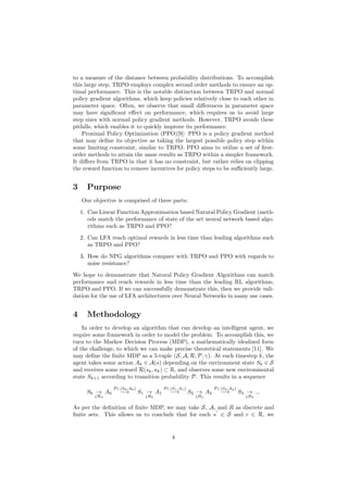 to a measure of the distance between probability distributions. To accomplish
this large step, TRPO employs complex second order methods to ensure an op-
timal performance. This is the notable distinction between TRPO and normal
policy gradient algorithms, which keep policies relatively close to each other in
parameter space. Often, we observe that small differences in parameter space
may have significant effect on performance, which requires us to avoid large
step sizes with normal policy gradient methods. However, TRPO avoids these
pitfalls, which enables it to quickly improve its performance.
Proximal Policy Optimization (PPO)[9]: PPO is a policy gradient method
that may define its objective as taking the largest possible policy step within
some limiting constraint, similar to TRPO. PPO aims to utilize a set of first-
order methods to attain the same results as TRPO within a simpler framework.
It differs from TRPO in that it has no constraint, but rather relies on clipping
the reward function to remove incentives for policy steps to be sufficiently large.
3 Purpose
Our objective is comprised of three parts:
1. Can Linear Function Approximation based Natural Policy Gradient (meth-
ods match the performance of state of the art neural network based algo-
rithms such as TRPO and PPO?
2. Can LFA reach optimal rewards in less time than leading algorithms such
as TRPO and PPO?
3. How do NPG algorithms compare with TRPO and PPO with regards to
noise resistance?
We hope to demonstrate that Natural Policy Gradient Algorithms can match
performance and reach rewards in less time than the leading RL algorithms,
TRPO and PPO. If we can successfully demonstrate this, then we provide vali-
dation for the use of LFA architectures over Neural Networks in many use cases.
4 Methodology
In order to develop an algorithm that can develop an intelligent agent, we
require some framework in order to model the problem. To accomplish this, we
turn to the Markov Decision Process (MDP), a mathematically idealized form
of the challenge, to which we can make precise theoretical statements [11]. We
may define the finite MDP as a 5-tuple (S, A, R, P, γ). At each timestep k, the
agent takes some action Ak ∈ A(s) depending on the environment state Sk ∈ S
and receives some reward R(sk, ak) ⊂ R, and observes some new environmental
state Sk+1 according to transition probability P. This results in a sequence
S0 →
↓R0
A0
P(·|S0,A0)
−→ S1 →
↓R2
A1
P(·|S1,A1)
−→ S2 →
↓R2
A2
P(·|S2,A2)
−→ S3 →
↓R3
...
As per the definition of finite MDP, we may take S, A, and R as discrete and
finite sets. This allows us to conclude that for each s
0
∈ S and r ∈ R, we
4
 