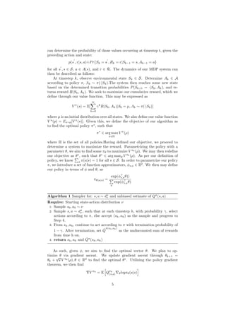 can determine the probability of those values occurring at timestep t, given the
preceding action and state:
p(s
0
, r|s, a) ˙
=Pr{Sk = s
0
, Rk = r|Sk−1 = s, Ak−1 = a}
for all s
0
, s ∈ S, a ∈ A(s), and r ∈ R. The dynamics of our MDP system can
then be described as follows:
At timestep k, observe environmental state Sk ∈ S. Determine Ak ∈ A
according to policy π, Ak ∼ π(·|Sk).The system then reaches some new state
based on the determined transition probabilities P(Sk+1 = ·|Sk, Ak), and re-
turns reward R(Sk, Ak). We seek to maximize our cumulative reward, which we
define through our value function. This may be expressed as
V π
(s) = E[
∞
X
k=0
γk
R(Sk, Ak)|S0 = µ, Ak ∼ π(·|Sk)]
where µ is an initial distribution over all states. We also define our value function
V π
(p) = Es∼p[V π
(s)]. Given this, we define the objective of our algorithm as
to find the optimal policy π∗
, such that
π∗
∈ arg max
π∈Π
V π
(ρ)
where Π is the set of all policies.Having defined our objective, we proceed to
determine a system to maximize the reward. Parametrizing the policy with a
parameter θ, we aim to find some πθ to maximize V πθ
(ρ). We may then redefine
our objective as θ∗
, such that θ∗
∈ arg maxθ V πθ
(ρ). As per our definition of
policy, we know
P
a π(a|s) = 1 for all s ∈ S. In order to parametrize our policy
π, we introduce a set of function approximators, φs,a ∈ R2
. We then may define
our policy in terms of φ and θ, as
πθ(a|s) =
exp(φ>
s,aθ))
P
a
exp(φ>
s,aθ)
Algorithm 1 Sampler for: s, a ∼ dπ
v and unbiased estimate of Qπ
(s, a)
Require: Starting state-action distribution ν
1: Sample s0, a0 ∼ ν
2: Sample s, a ∼ dπ
ν , such that at each timestep h, with probability γ, select
actions according to π, else accept (sh, ah) as the sample and progress to
Step 4.
3: From sh, ah, continue to act according to π with termination probability of
1 − γ. After termination, set Q̂
π(sh,ah)
as the undiscounted sum of rewards
from time h on.
4: return sh, ah and Q̂π
(sh, ah)
As such, given φ, we aim to find the optimal vector θ. We plan to op-
timize θ via gradient ascent. We update gradient ascent through θk+1 =
θk + η∇V πθ
(ρ), θ ∈ Rd
to find the optimal θ∗
. Utilizing the policy gradient
theorem, we then find
∇V πθ
= E
h
Qπθ
(s,a)∇θlogπθ(a|s)
i
5
 