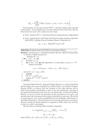 Qπ
s,a = E
" ∞
X
k=0
γk
R(Sk, Ak)|S0 = µ, A0 = a, Ak ∼ π(·|Sk)
#
Knowing this, we may then estimate ∇V πθk , and then update policy through
each iteration. To accomplish this, we utilize Natural Actor Critic [12]. We can
break down the actor critic method into two steps:
• Critic: Estimate ∇V πθk with Linear Function Approximation (Algorithm1)
• Actor: Update policy with Value-based Natural policy Gradient algorithm
(LFA-NPG), utilizing Natural Gradient Descent (Algorithm 2):
θk+1 = θk + H(θk)∇V πθ
(p), θ ∈ Rd
Algorithm 2 Sample-based LFA-NPG for Log-linear Policies
Require: Learning rate η; Standard Gradient Descent (SGD) Learning Rate
α; Number of SGD iterations N
Initialize θ0
= 0
1: for t = 0,1,...,T-1 do
2: Initialize ω0 = 0
3: for n=0,1,...,N-1 do Call Algorithm 1 to obtain Q̂(s, a) and s, a ∼ d(t)
4: Update with SGD:
ωn+1 = ProjW (ωn − 2α(ωn · φs,a − Q̂(s, a))φs,a)
where W = {w : kwk2 ≤ W}
5: end for
6: Set ŵ(t)
= 1
N
PN
n=1 ωn
7: Update θ(t+1)
= θ(t)
+ η(ŵ(t)
)
8: end for
Natural Gradient Descent: Natural Gradient Descent is a version of gradient
descent where each step is multiplied by a Fisher Matrix. In standard Gradient
Descent (SGD), we observe that the Gradient of the value function will be
small if the predicted distribution is close to the true distribution, and large if
the predicted distribution is far from the true distribution. In Natural Gradient
Descent, we do not restrict the movement of the parameters in the space, and
instead control the movement of the output distribution at each step. We do this
by measuring the curve of the Log Likelihood of the probability distribution, or
the Fisher Information. This then allows us to focus the direction of convergence
directly towards the global minimum, as opposed to SGD, which may not have
as direct or swift a convergence.
We then find our Natural Policy Gradient Algorithm:
ωt ∈ arg min
ω
Es∼d
πθk
p ,a∼πθk
h
(Q
πθk
(s,a) − ω>
φs,a)2
i
θk+1 = θk + ηωk
where E[Q̂π
(s, a)] = Qπ
(s, a), θ ∈ Rd
, ω ∈ Rd
, φs,a ∈ Rd
∀s,a
6
 