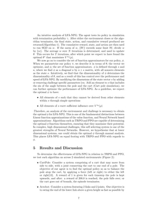 An intuitive analysis of LFA-NPG: The agent tests its policy in simulation
with termination probability γ. After either the environment closes or the algo-
rithm terminates, the final state, action, and cumulative reward produced are
returned(Algorithm 1). The cumulative reward, state, and action are then used
to run SGD on w. If the norm of w, kWk exceeds some limit W, divide w
by kwk. The average w over N iterations is determined, and used to update
θ. This occurs for T iterations, after which point we expect to have found the
optimal θ∗
that maximizes V πθ
(ρ).
We now go on to consider the set of function approximators for our policy, φ.
When we parametrize our policy π, we describe it in terms of θ, the vector we
optimize, and φ, the set of function approximators. φ is defined through s and
a, where we find φ as a diagonal a by a × s matrix, with all nonzero elements
as the state s. Intuitively, we find that the dimensionality of φ determines the
dimensionality of θ, and as a result of this has control over the performance and
speed of LFA-NPG. By modifying the dimensions of the state vector s by adding
or removing challenge specific parameters (ex: Add an element to s that includes
the sin of the angle between the pole and the cart (Cart pole simulation), we
can further optimize the performance of LFA-NPG. As a guideline, we expect
the optimal φ to have:
• All elements of s such that they cannot be derived from other elements
within s through simple operations
• All elements of s exert sufficient influence over V πθ
(ρ)
.Therefore, an analysis of the environment and challenge is necessary to obtain
the optimal φ for LFA-NPG. This is one of the fundamental distinctions between
Linear function approximations of the value function, and Neural Network based
approximations: Algorithms such as TRPO and PPO are capable of determining
the optimal φ function themselves, ensuring that they maximize their potential.
In complex, high dimensional challenges, this self selecting system is one of the
greatest strengths of Neural Networks. However, we hypothesize that at lower
dimensional systems, one could obtain the optimal φ through manual analysis.
This places LFA-NPG on equal footing with TRPO and PPO with regards to
φ.
5 Results and Discussion
To determine the effectiveness of LFA-NPG in relation to TRPO and PPO,
we test each algorithm on across 2 simulated environments (Figure 2):
• CartPole: Consider a system comprising of a cart that may move from
side to side, with a joint connecting the cart to one end of a pole. The
objective of our agent is to find the optimal policy so as to balance the
pole atop the cart, by applying a force (left or right) to either the left
or right[13]. A reward of 1 is given for each timestep the pole is kept
upwards, and after: a reward of 200.0 is reached; the pole falls over; or
the cart goes out of bounds, the episode terminates.
• Acrobot: Consider a system featuring 2 links and 2 joints. Our objective is
to swing the end of the lower link above a given height as fast as possible by
7
 