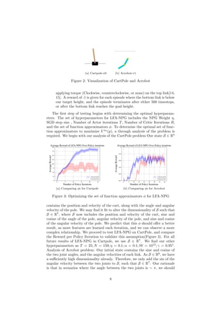 (a) Cartpole-v0 (b) Acrobot-v1
Figure 2: Visualization of CartPole and Acrobot
applying torque (Clockwise, counterclockwise, or none) on the top link[14,
15]. A reward of -1 is given for each episode where the bottom link is below
our target height, and the episode terminates after either 500 timesteps,
or after the bottom link reaches the goal height.
The first step of testing begins with determining the optimal hyperparam-
eters. The set of hyperparameters for LFA-NPG includes the NPG Weight η,
SGD step size , Number of Actor iterations T, Number of Critic Iterations R,
and the set of function approximators φ. To determine the optimal set of func-
tion approximators to maximize V πθ
(p), a through analysis of the problem is
required. We begin with our analysis of the CartPole problem Our state S ∈ R4
(a) Comparing φs for Cartpole (b) Comparing φs for Acrobot
Figure 3: Optimizing the set of function approximators φ for LFA-NPG
contains the position and velocity of the cart, along with the angle and angular
velocity of the pole. We may find it fit to alter the dimensionality of S such that
S ∈ R7
, where S now includes the position and velocity of the cart, sine and
cosine of the angle of the pole, angular velocity of the pole, and sine and cosine
of the angular velocity of the pole. We predict that this φ should offer a better
result, as more features are learned each iteration, and we can observe a more
complex relationship. We proceed to test LFA-NPG on CartPole, and compare
the Reward per Policy Iteration to validate this assumption(Figure 3). For all
future results of LFA-NPG in Cartpole, we use S ∈ R7
. We find our other
hyperparameters as T = 25; N = 150; η = 0.1; α = 0.1; W = 1012
; γ = 0.951
.
Analysis of Acrobot problem: Our initial state contains the sine and cosine of
the two joint angles, and the angular velocities of each link. As S ∈ R6
, we have
a sufficiently high dimensionality already. Therefore, we only add the sin of the
angular velocity between the two joints to S, such that S ∈ R7
. Our rationale
is that in scenarios where the angle between the two joints is ∼ π, we should
8
 