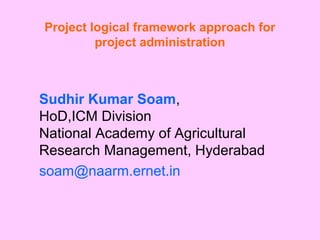 Project logical framework approach for 
project administration 
Sudhir Kumar Soam, 
HoD,ICM Division 
National Academy of Agricultural 
Research Management, Hyderabad 
soam@naarm.ernet.in 
 