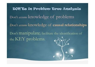 DON’TsDON’TsDON’TsDON’Ts in Problem Tree Analysis
Don’t assume knowledge of problems
Don’t assume knowledge of causal relationships
Don’t manipulate; facilitate the identification ofDon’t manipulate; facilitate the identification of
the KEY problems.
 