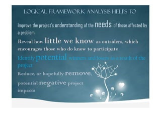 Logical Framework Analysis helps to
Improve the project’s understanding of the needs of those affected by
a problem
Reveal how little we know as outsiders, which
encourages those who do know to participate
Identify potential winners and losers as a result of theIdentify potential winners and losers as a result of the
project
Reduce, or hopefully remove,
potential negative project
impacts
 