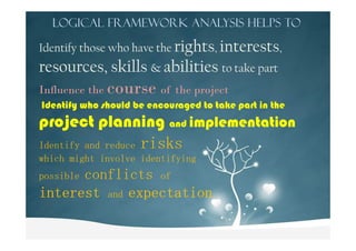 Logical Framework Analysis helps to
Identify those who have the rights, interests,
resources, skills & abilities to take part
Influence the course of the project
Identify who should be encouraged to take part in the
project planning and implementationproject planning and implementation
Identify and reduce risks
which might involve identifying
possible conflicts of
interestinterestinterestinterest and expectationexpectationexpectationexpectation.
 