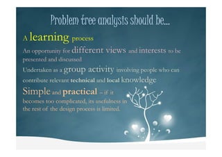 Problem tree analysis should be…Problem tree analysis should be…Problem tree analysis should be…Problem tree analysis should be…
A learning process
An opportunity for different views and interests to be
presented and discussed
Undertaken as a group activity involving people who can
contribute relevant technical and local knowledgecontribute relevant technical and local knowledge
Simpleand practical – if it
becomes too complicated, its usefulness in
the rest of the design process is limited.
 