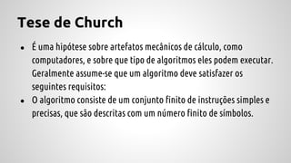 Tese de Church
● É uma hipótese sobre artefatos mecânicos de cálculo, como
computadores, e sobre que tipo de algoritmos eles podem executar.
Geralmente assume-se que um algoritmo deve satisfazer os
seguintes requisitos:
● O algoritmo consiste de um conjunto finito de instruções simples e
precisas, que são descritas com um número finito de símbolos.
 
