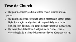 Tese de Church
● O algoritmo sempre produz resultado em um número finito de
passos.
● O algoritmo pode ser executado por um homem com apenas papel e
lápis. A execução do algoritmo não requer inteligência do ser
humano além do necessário para entender e executar as instruções.
● Um exemplo de tal método é o algoritmo de Euclides para a
determinação do máximo divisor comum de dois números naturais.
 