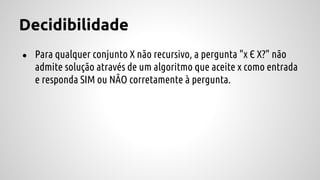 Decidibilidade
● Para qualquer conjunto X não recursivo, a pergunta "x Є X?" não
admite solução através de um algoritmo que aceite x como entrada
e responda SIM ou NÃO corretamente à pergunta.
 